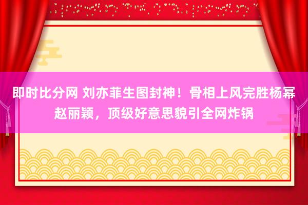 即时比分网 刘亦菲生图封神!骨相上风完胜杨幂赵丽颖,顶级好意思貌引全网炸锅