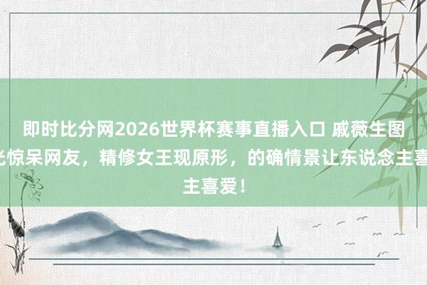 即时比分网2026世界杯赛事直播入口 戚薇生图曝光惊呆网友,精修女王现原形,的确情景让东说念主喜爱!
