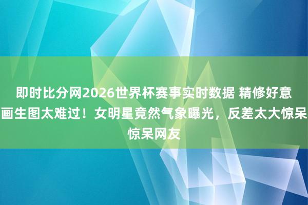 即时比分网2026世界杯赛事实时数据 精修好意思如画生图太难过!女明星竟然气象曝光,反差太大惊呆网友
