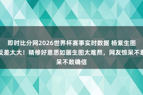 即时比分网2026世界杯赛事实时数据 杨紫生图曝光反差太大!精修好意思如画生图太难熬,网友惊呆不敢确信
