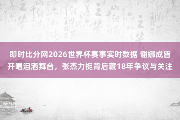 即时比分网2026世界杯赛事实时数据 谢娜成皆开唱泪洒舞台,张杰力挺背后藏18年争议与关注