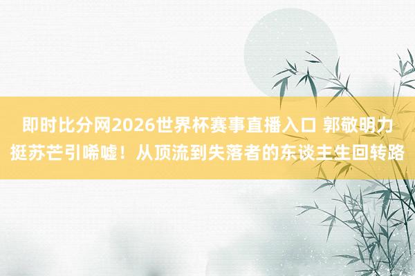 即时比分网2026世界杯赛事直播入口 郭敬明力挺苏芒引唏嘘!从顶流到失落者的东谈主生回转路