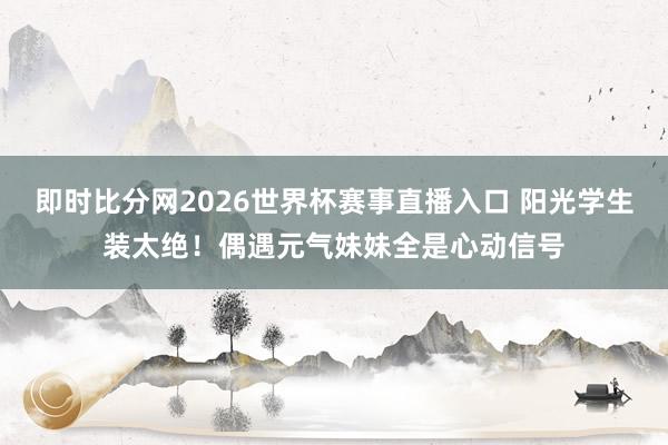即时比分网2026世界杯赛事直播入口 阳光学生装太绝!偶遇元气妹妹全是心动信号