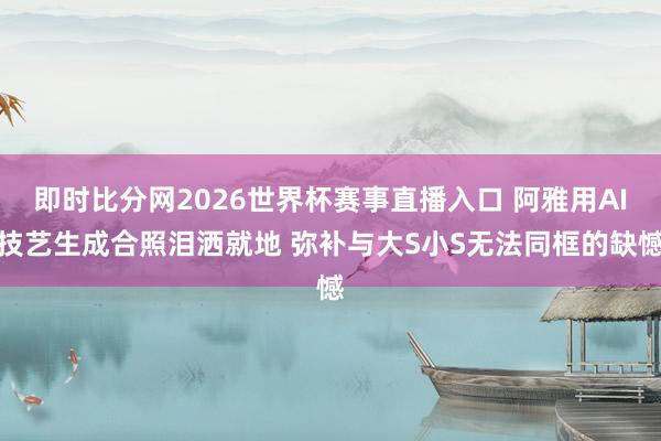 即时比分网2026世界杯赛事直播入口 阿雅用AI技艺生成合照泪洒就地 弥补与大S小S无法同框的缺憾