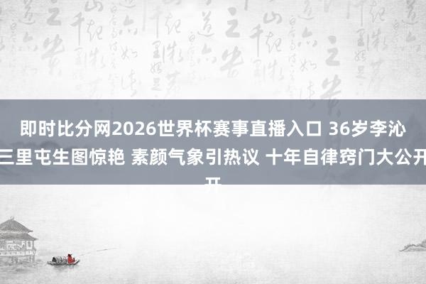 即时比分网2026世界杯赛事直播入口 36岁李沁三里屯生图惊艳 素颜气象引热议 十年自律窍门大公开