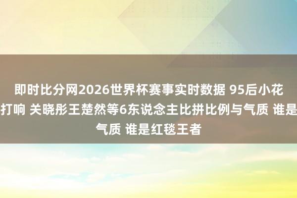 即时比分网2026世界杯赛事实时数据 95后小花腿精大战打响 关晓彤王楚然等6东说念主比拼比例与气质 谁是红毯王者