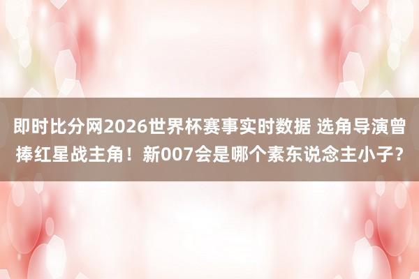 即时比分网2026世界杯赛事实时数据 选角导演曾捧红星战主角！新007会是哪个素东说念主小子？