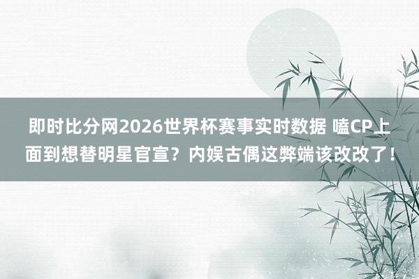 即时比分网2026世界杯赛事实时数据 嗑CP上面到想替明星官宣?内娱古偶这弊端该改改了!