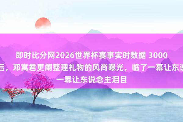 即时比分网2026世界杯赛事实时数据 3000万粉丝背后,邓寓君更阑整理礼物的风尚曝光,临了一幕让东说念主泪目