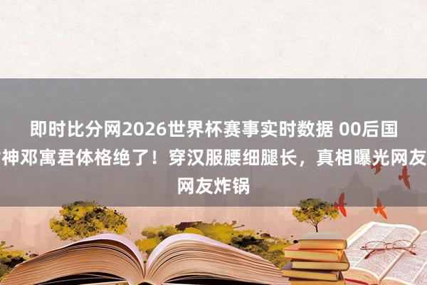 即时比分网2026世界杯赛事实时数据 00后国风女神邓寓君体格绝了！穿汉服腰细腿长，真相曝光网友炸锅