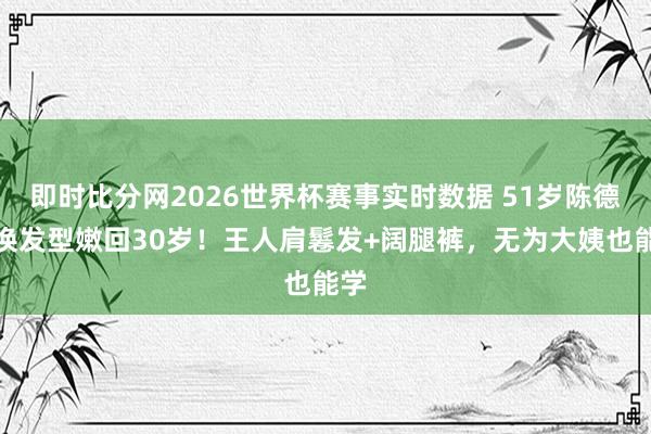 即时比分网2026世界杯赛事实时数据 51岁陈德容换发型嫩回30岁！王人肩鬈发+阔腿裤，无为大姨也能学
