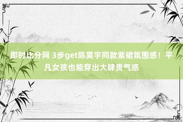 即时比分网 3步get陈昊宇同款紫裙氛围感!平凡女孩也能穿出大肆贵气感
