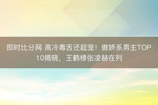 即时比分网 高冷毒舌还超宠!傲娇系男主TOP10揭晓,王鹤棣张凌赫在列