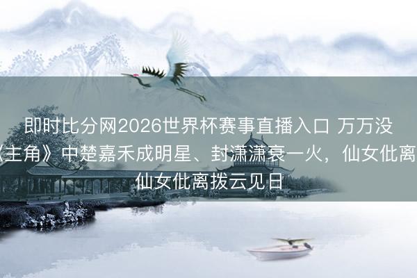 即时比分网2026世界杯赛事直播入口 万万没念念到《主角》中楚嘉禾成明星、封潇潇衰一火,仙女仳离拨云见日