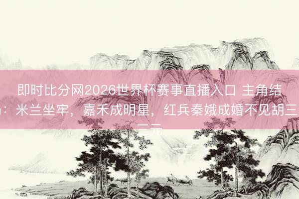 即时比分网2026世界杯赛事直播入口 主角结局:米兰坐牢,嘉禾成明星,红兵秦娥成婚不见胡三元