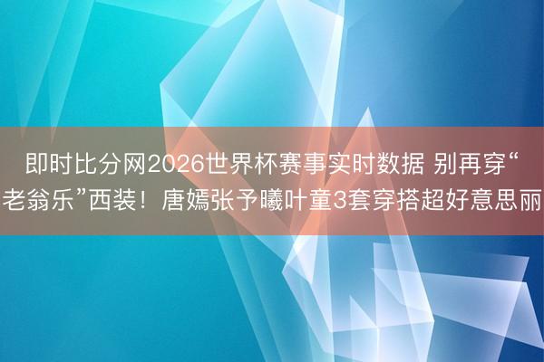 即时比分网2026世界杯赛事实时数据 别再穿“老翁乐”西装!唐嫣张予曦叶童3套穿搭超好意思丽