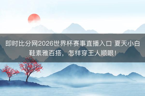 即时比分网2026世界杯赛事直播入口 夏天小白鞋素雅百搭,怎样穿王人顺眼!