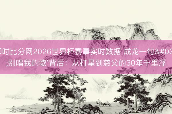 即时比分网2026世界杯赛事实时数据 成龙一句'别唱我的歌'背后:从打星到慈父的30年千里浮