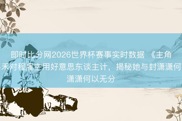 即时比分网2026世界杯赛事实时数据 《主角》楚嘉禾对程雇主用好意思东谈主计,揭秘她与封潇潇何以无分