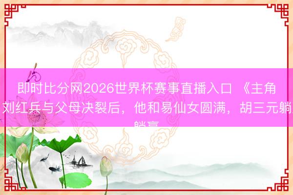 即时比分网2026世界杯赛事直播入口 《主角》刘红兵与父母决裂后,他和易仙女圆满,胡三元躺赢