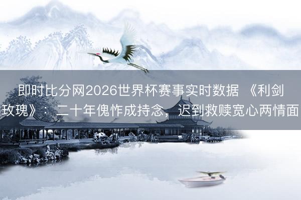 即时比分网2026世界杯赛事实时数据 《利剑玫瑰》:二十年傀怍成持念,迟到救赎宽心两情面