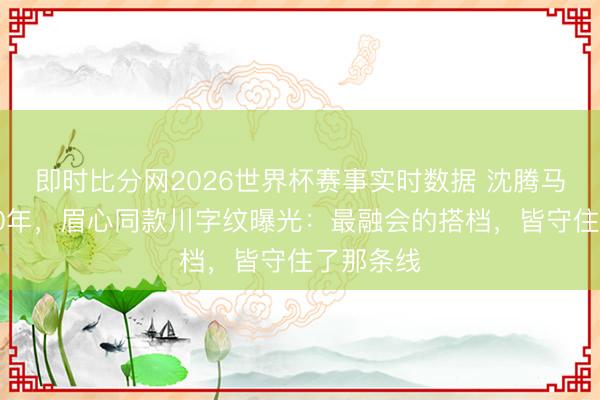 即时比分网2026世界杯赛事实时数据 沈腾马丽同框20年,眉心同款川字纹曝光:最融会的搭档,皆守住了那条线