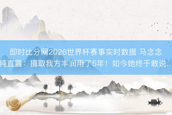即时比分网2026世界杯赛事实时数据 马念念纯直露：摄取我方丰润用了5年！如今她终于敢说…