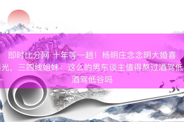 即时比分网 十年等一趟！杨明庄念念明大婚喜帖曝光，三四线姐妹：这么的男东谈主值得熬过酒驾低谷吗