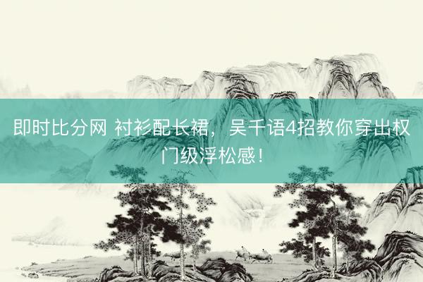 即时比分网 衬衫配长裙，吴千语4招教你穿出权门级浮松感！