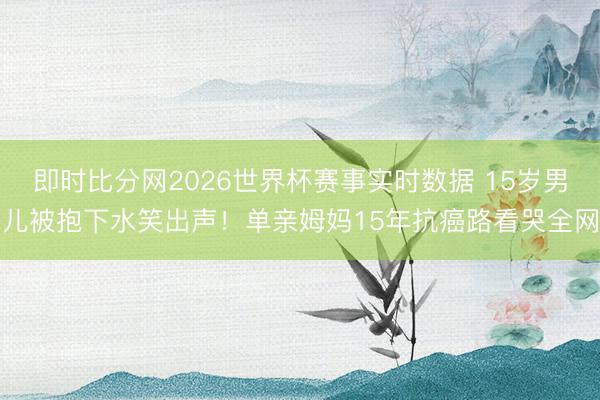 即时比分网2026世界杯赛事实时数据 15岁男儿被抱下水笑出声！单亲姆妈15年抗癌路看哭全网