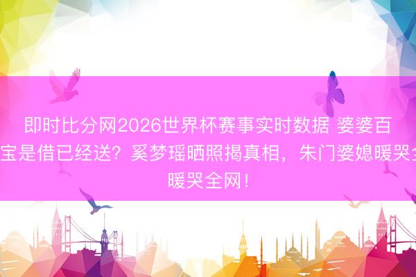 即时比分网2026世界杯赛事实时数据 婆婆百万珠宝是借已经送？奚梦瑶晒照揭真相，朱门婆媳暖哭全网！
