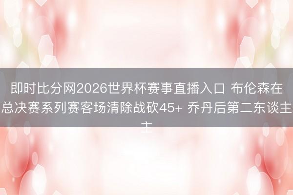 即时比分网2026世界杯赛事直播入口 布伦森在总决赛系列赛客场清除战砍45+ 乔丹后第二东谈主