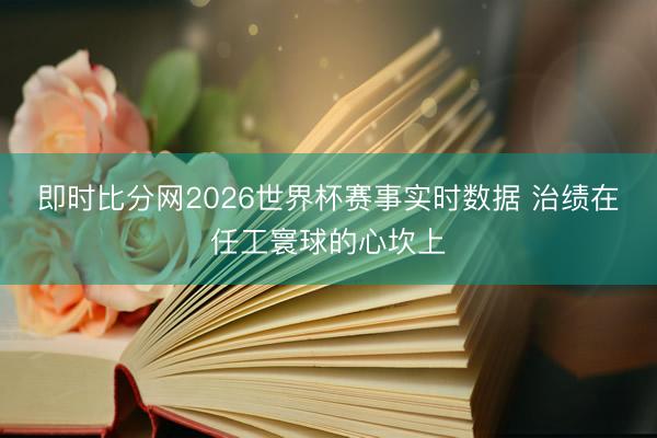 即时比分网2026世界杯赛事实时数据 治绩在任工寰球的心坎上
