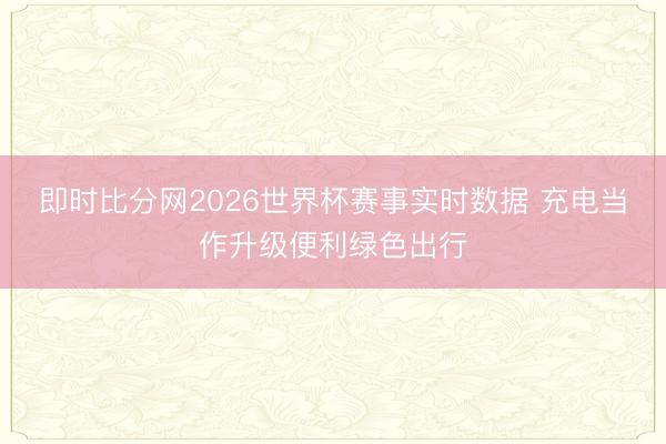 即时比分网2026世界杯赛事实时数据 充电当作升级便利绿色出行