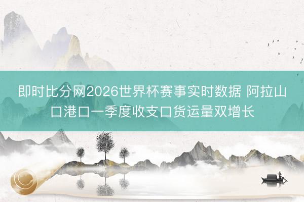 即时比分网2026世界杯赛事实时数据 阿拉山口港口一季度收支口货运量双增长