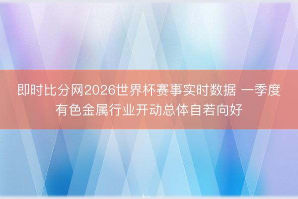 即时比分网2026世界杯赛事实时数据 一季度有色金属行业开动总体自若向好
