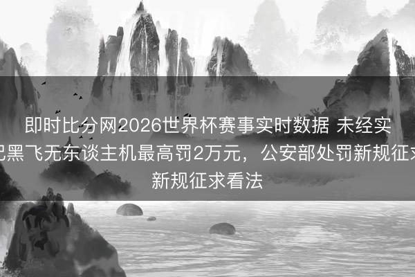 即时比分网2026世界杯赛事实时数据 未经实名登记黑飞无东谈主机最高罚2万元，公安部处罚新规征求看法