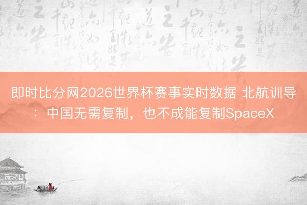 即时比分网2026世界杯赛事实时数据 北航训导:中国无需复制,也不成能复制SpaceX