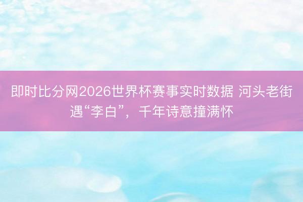 即时比分网2026世界杯赛事实时数据 河头老街遇“李白”，千年诗意撞满怀