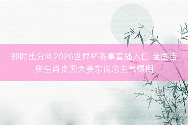 即时比分网2026世界杯赛事直播入口 全国吉庆生肖贪图大赛东说念主气爆棚