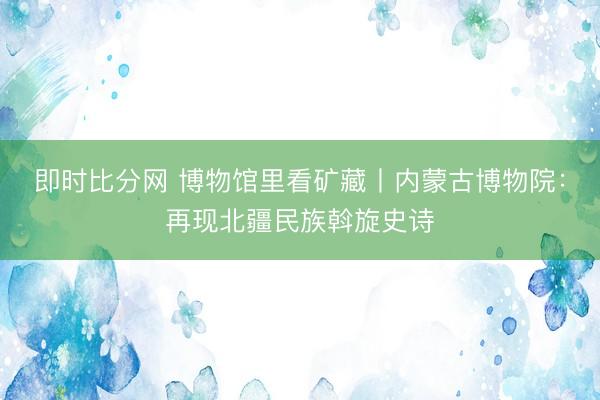 即时比分网 博物馆里看矿藏丨内蒙古博物院:再现北疆民族斡旋史诗
