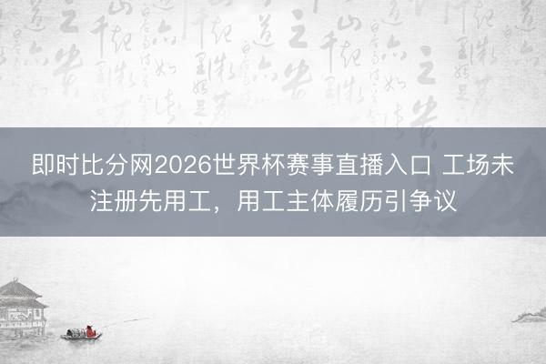 即时比分网2026世界杯赛事直播入口 工场未注册先用工,用工主体履历引争议