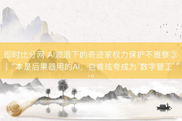 即时比分网 AI波浪下的奇迹家权力保护不雅察③|“本是后果器用的AI,岂肯炫夸成为‘数字管工’”