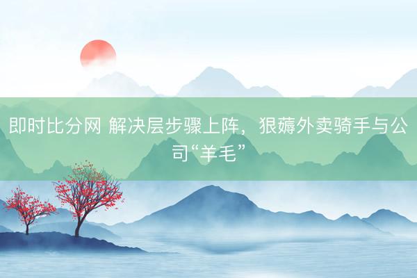 即时比分网 解决层步骤上阵,狠薅外卖骑手与公司“羊毛”
