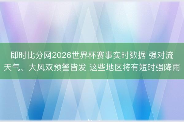 即时比分网2026世界杯赛事实时数据 强对流天气、大风双预警皆发 这些地区将有短时强降雨