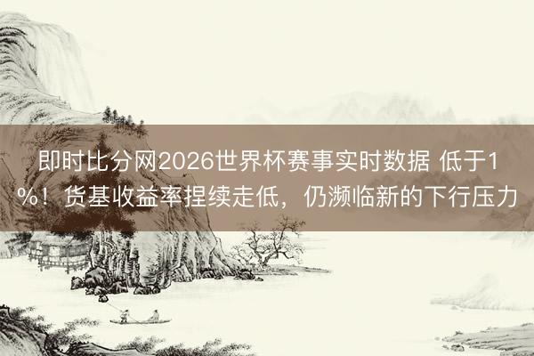 即时比分网2026世界杯赛事实时数据 低于1%!货基收益率捏续走低,仍濒临新的下行压力