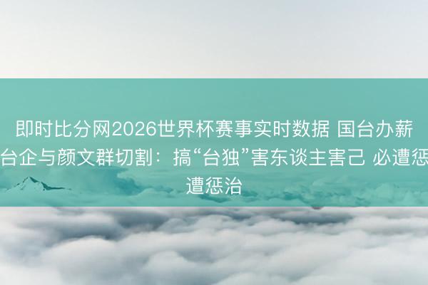 即时比分网2026世界杯赛事实时数据 国台办薪金台企与颜文群切割：搞“台独”害东谈主害己 必遭惩治