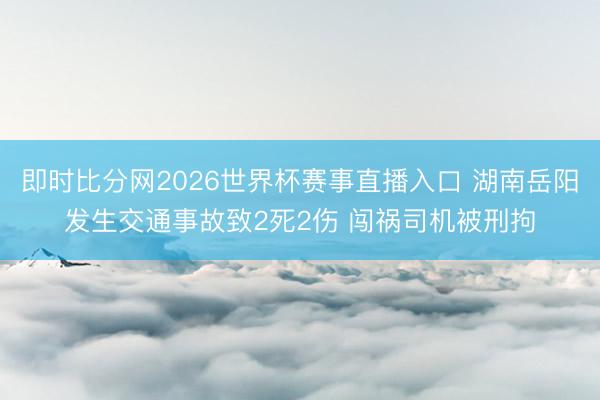即时比分网2026世界杯赛事直播入口 湖南岳阳发生交通事故致2死2伤 闯祸司机被刑拘