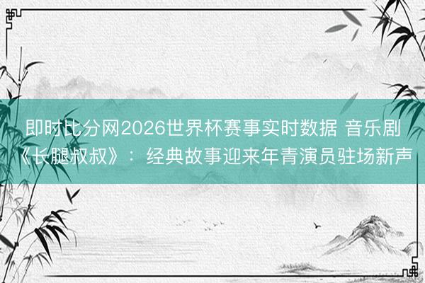 即时比分网2026世界杯赛事实时数据 音乐剧《长腿叔叔》:经典故事迎来年青演员驻场新声