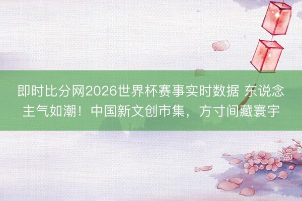 即时比分网2026世界杯赛事实时数据 东说念主气如潮!中国新文创市集,方寸间藏寰宇